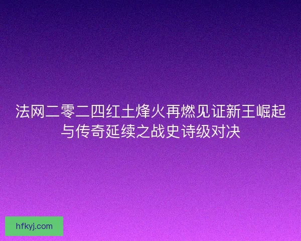 法网二零二四红土烽火再燃见证新王崛起与传奇延续之战史诗级对决
