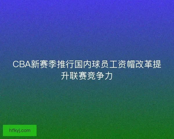 CBA新赛季推行国内球员工资帽改革提升联赛竞争力