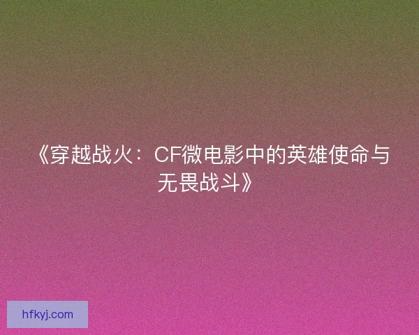 《穿越战火：CF微电影中的英雄使命与无畏战斗》