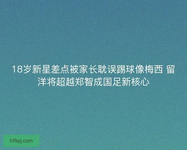 18岁新星差点被家长耽误踢球像梅西 留洋将超越郑智成国足新核心