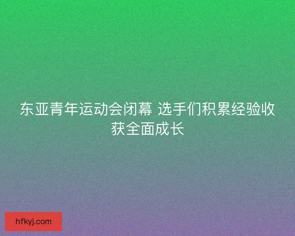 东亚青年运动会闭幕 选手们积累经验收获全面成长