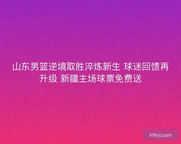 山东男篮逆境取胜淬炼新生 球迷回馈再升级 新疆主场球票免费送