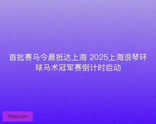 首批赛马今晨抵达上海 2025上海浪琴环球马术冠军赛倒计时启动 首批赛马今晨抵达上海 2025上海浪琴环球马术冠军赛倒计时启动