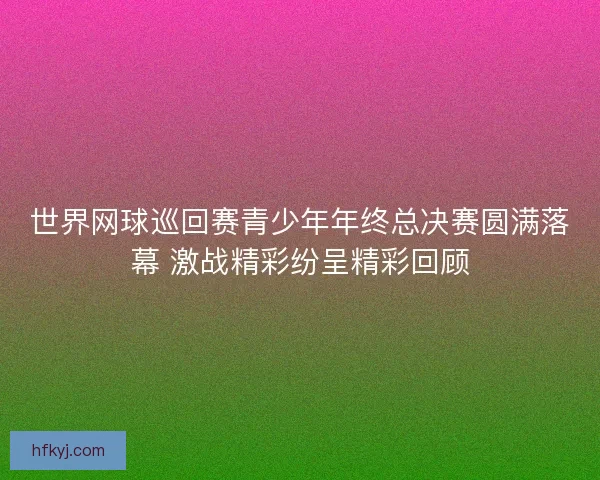 世界网球巡回赛青少年年终总决赛圆满落幕 激战精彩纷呈精彩回顾