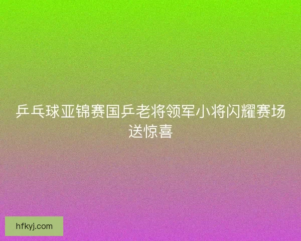 乒乓球亚锦赛国乒老将领军小将闪耀赛场送惊喜