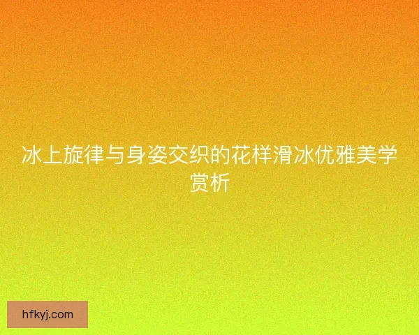 冰上旋律与身姿交织的花样滑冰优雅美学赏析