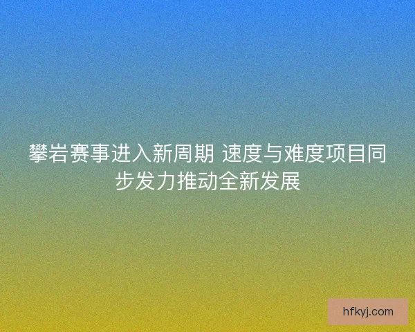 攀岩赛事进入新周期 速度与难度项目同步发力推动全新发展 攀岩赛事进入新周期 速度与难度项目同步发力推动全新发展