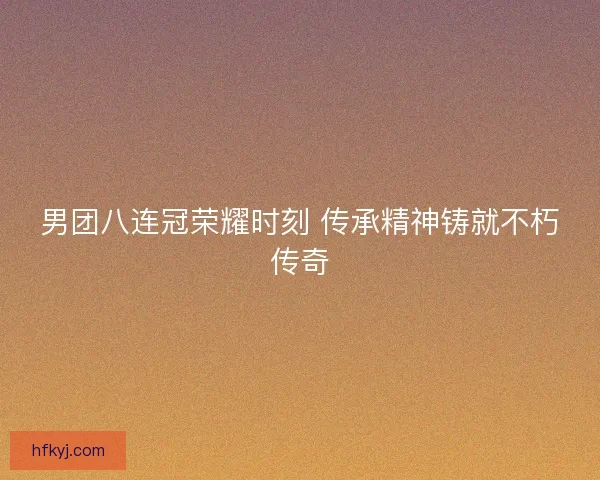 男团八连冠荣耀时刻 传承精神铸就不朽传奇 男团八连冠荣耀时刻 传承精神铸就不朽传奇