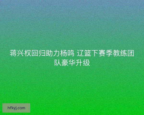 蒋兴权回归助力杨鸣 辽篮下赛季教练团队豪华升级 蒋兴权回归助力杨鸣 辽篮下赛季教练团队豪华升级
