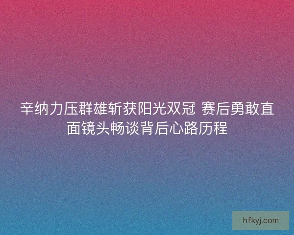 辛纳力压群雄斩获阳光双冠 赛后勇敢直面镜头畅谈背后心路历程