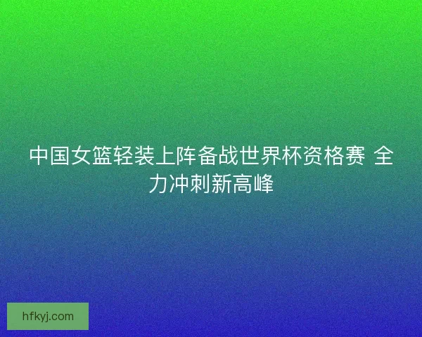 中国女篮轻装上阵备战世界杯资格赛 全力冲刺新高峰