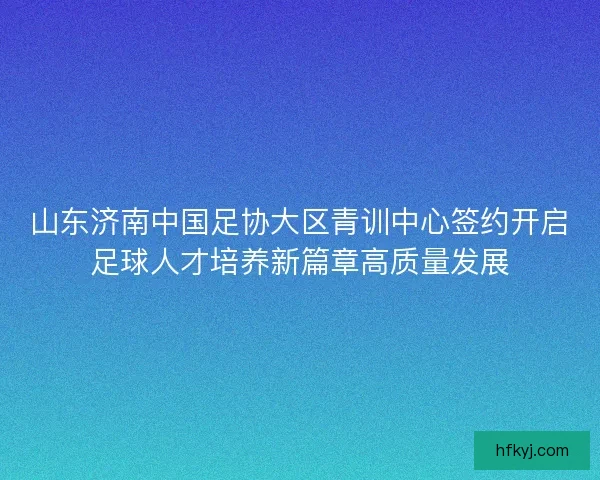 山东济南中国足协大区青训中心签约开启足球人才培养新篇章高质量发展 山东济南中国足协大区青训中心签约开启足球人才培养新篇章高质量发展