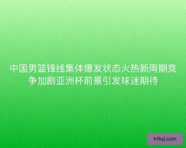 中国男篮锋线集体爆发状态火热新周期竞争加剧亚洲杯前景引发球迷期待 中国男篮锋线集体爆发状态火热新周期竞争加剧亚洲杯前景引发球迷期待