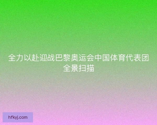 全力以赴迎战巴黎奥运会中国体育代表团全景扫描