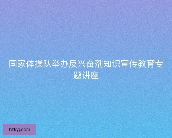 国家体操队举办反兴奋剂知识宣传教育专题讲座 国家体操队举办反兴奋剂知识宣传教育专题讲座